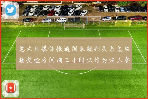意大利媒体报道国米裁判关系总监接受检方问询三小时仅作为证人参与调查