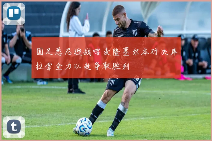 国足悉尼迎战喀麦隆墨尔本对决库拉索全力以赴争取胜利