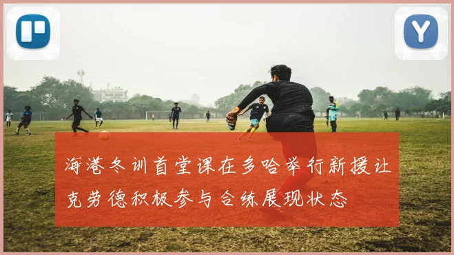海港冬训首堂课在多哈举行新援让克劳德积极参与合练展现状态