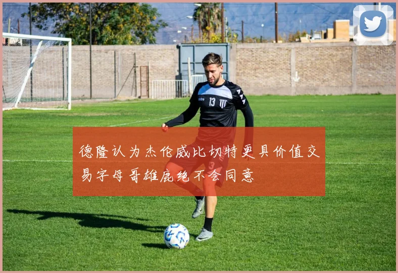 德隆认为杰伦威比切特更具价值交易字母哥雄鹿绝不会同意