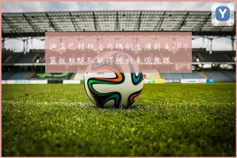 迪亚巴特统治内线创生涯新高20个篮板助球队取得胜利表现抢眼