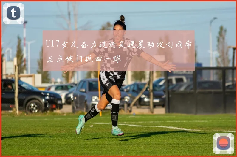 U17女足奋力追赶吴逸晨助攻刘雨希后点破门扳回一球