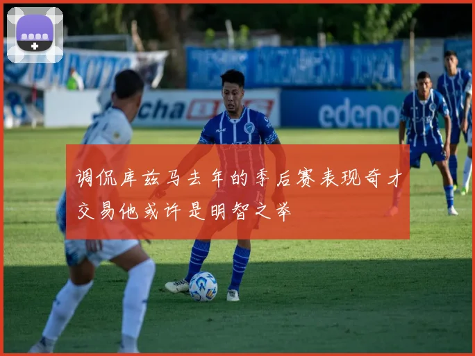 调侃库兹马去年的季后赛表现奇才交易他或许是明智之举