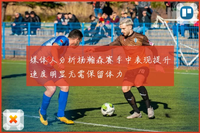 媒体人分析杨瀚森赛季中表现提升速度明显无需保留体力