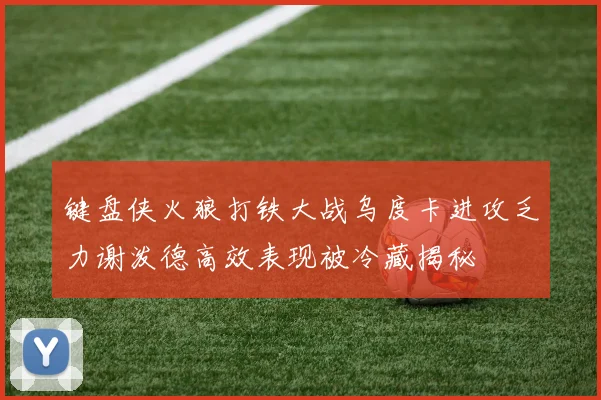 键盘侠火狼打铁大战乌度卡进攻乏力谢泼德高效表现被冷藏揭秘