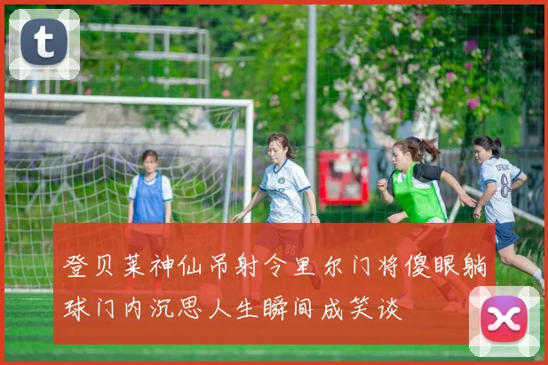 登贝莱神仙吊射令里尔门将傻眼躺球门内沉思人生瞬间成笑谈