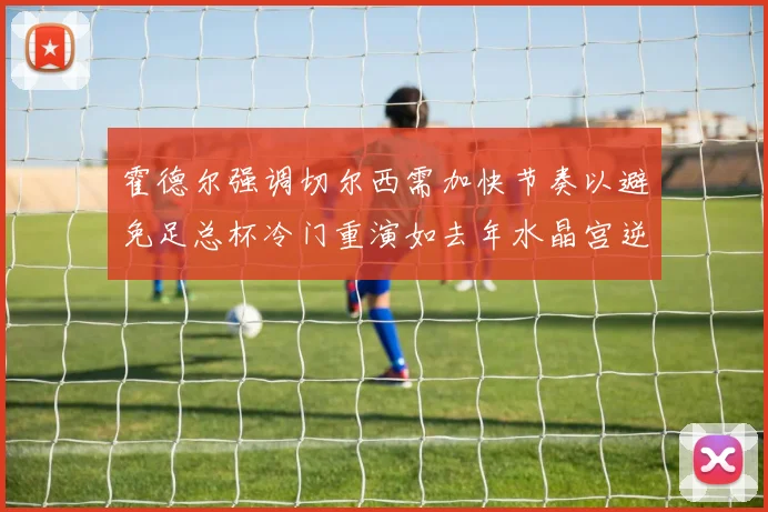 霍德尔强调切尔西需加快节奏以避免足总杯冷门重演如去年水晶宫逆袭曼城