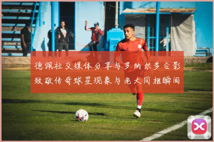 德佩社交媒体分享与罗纳尔多合影致敬传奇球星现象与老大同框瞬间